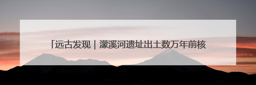 远古发现｜濛溪河遗址出土数万年前核桃，我国先民食用核桃历史大幅提前