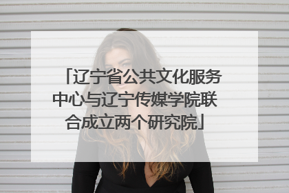 辽宁省公共文化服务中心与辽宁传媒学院联合成立两个研究院