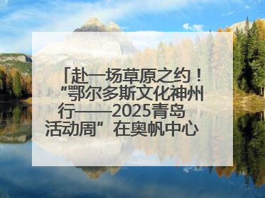 赴一场草原之约！“鄂尔多斯文化神州行——2025青岛活动周”在奥帆中心拉开帷幕