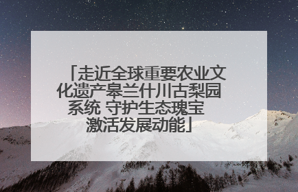 走近全球重要农业文化遗产皋兰什川古梨园系统 守护生态瑰宝 激活发展动能