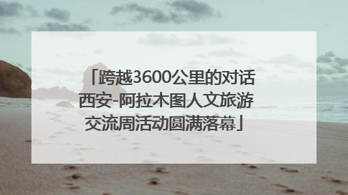 跨越3600公里的对话 西安-阿拉木图人文旅游交流周活动圆满落幕