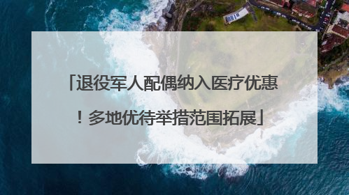 退役军人配偶纳入医疗优惠！多地优待举措范围拓展
