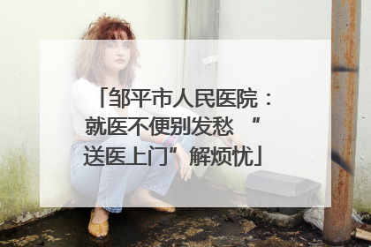 邹平市人民医院：就医不便别发愁 “送医上门”解烦忧
