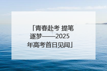 青春赴考 提笔逐梦——2025年高考首日见闻