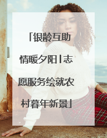 银龄互助 情暖夕阳│志愿服务绘就农村暮年新景