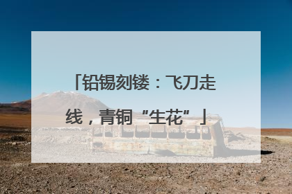 铅锡刻镂：飞刀走线，青铜“生花”