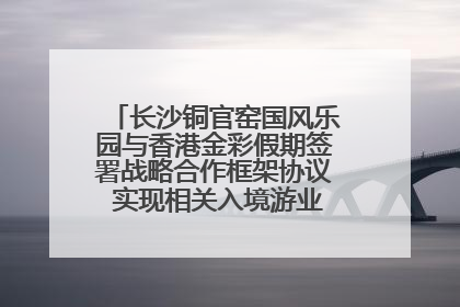 长沙铜官窑国风乐园与香港金彩假期签署战略合作框架协议 实现相关入境游业务增收超亿元