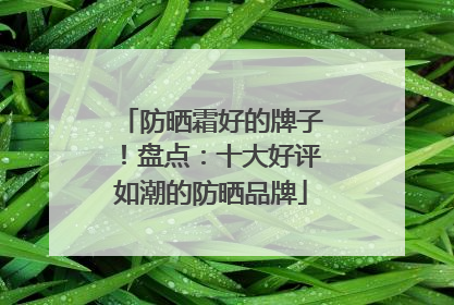 防晒霜好的牌子！盘点：十大好评如潮的防晒品牌