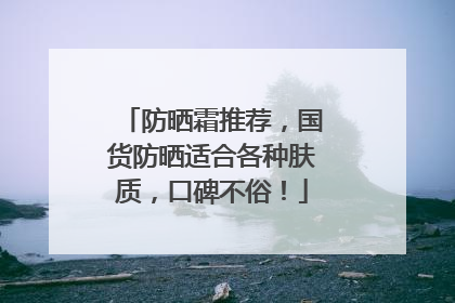 防晒霜推荐，国货防晒适合各种肤质，口碑不俗！