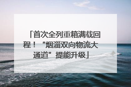 首次全列重箱满载回程！“烟淄双向物流大通道”提能升级