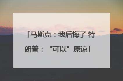 马斯克：我后悔了 特朗普：“可以”原谅