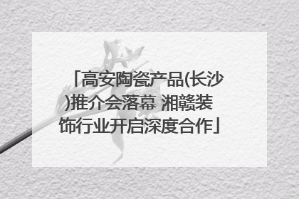 高安陶瓷产品(长沙)推介会落幕 湘赣装饰行业开启深度合作