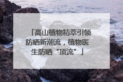 高山植物精萃引领防晒新潮流，植物医生防晒“顶流”