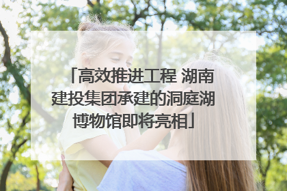 高效推进工程 湖南建投集团承建的洞庭湖博物馆即将亮相