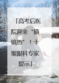 高考后医院迎来“摘镜热”！十堰眼科专家提示