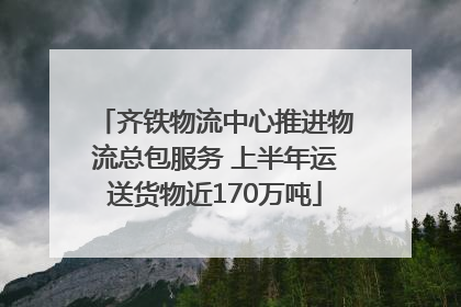 齐铁物流中心推进物流总包服务 上半年运送货物近170万吨