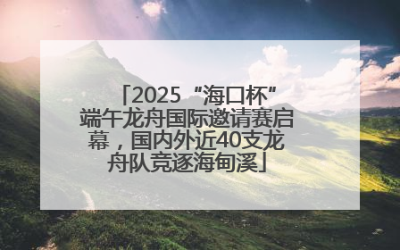 2025“海口杯”端午龙舟国际邀请赛启幕，国内外近40支龙舟队竞逐海甸溪