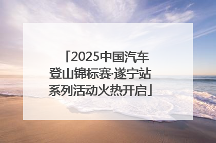 2025中国汽车登山锦标赛·遂宁站系列活动火热开启