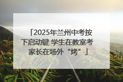 2025年兰州中考按下启动键 学生在教室考 家长在场外“烤”