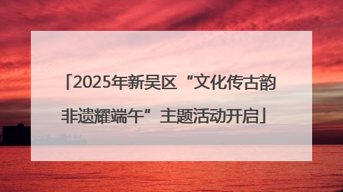 2025年新吴区“文化传古韵 非遗耀端午”主题活动开启