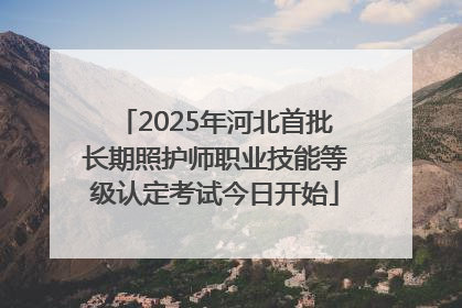 2025年河北首批长期照护师职业技能等级认定考试今日开始
