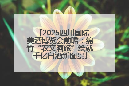 2025四川国际美酒博览会前瞻：绵竹“农文酒旅”绘就千亿白酒新图景