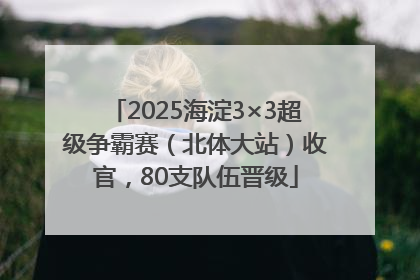 2025海淀3×3超级争霸赛（北体大站）收官，80支队伍晋级
