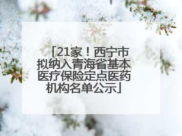 21家！西宁市拟纳入青海省基本医疗保险定点医药机构名单公示