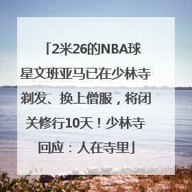 2米26的NBA球星文班亚马已在少林寺剃发、换上僧服，将闭关修行10天！少林寺回应：人在寺里